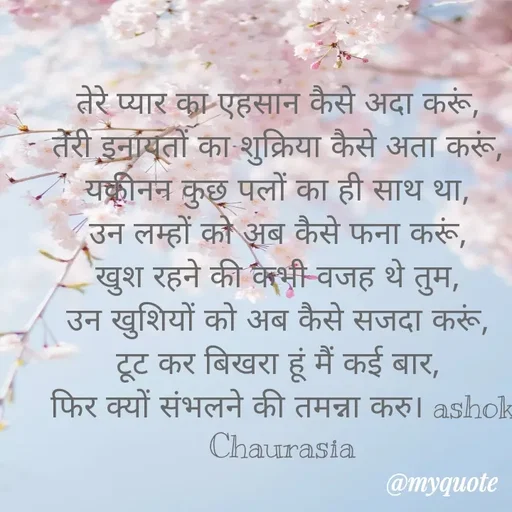 Quote by Ashok Chourasiya - तेरे प्यार का एहसान कैसे अदा करूं, 
तेरी इनायतों का शुक्रिया कैसे अता करूं, 
यकीनन कुछ पलों का ही साथ था, 
उन लम्हों को अब कैसे फना करूं, 
खुश रहने की कभी वजह थे तुम, 
उन खुशियों को अब कैसे सजदा करूं, 
टूट कर बिखरा हूं मैं कई बार, 
फिर क्यों संभलने की तमन्ना करु। ashok Chaurasia - Made using Quotes Creator App, Post Maker App