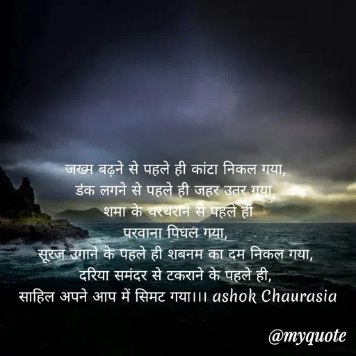 Quote by Ashok Chourasiya - जख्म बढ़ने से पहले ही कांटा निकल गया, 
डऺक लगने से पहले ही जहर उतर गया, 
शमा के थरथराने से पहले ही
परवाना पिघल गया, 
सूरज उगाने के पहले ही शबनम का दम निकल गया, 
दरिया समंदर से टकराने के पहले ही, 
साहिल अपने आप में सिमट गया।।। ashok Chaurasia - Made using Quotes Creator App, Post Maker App