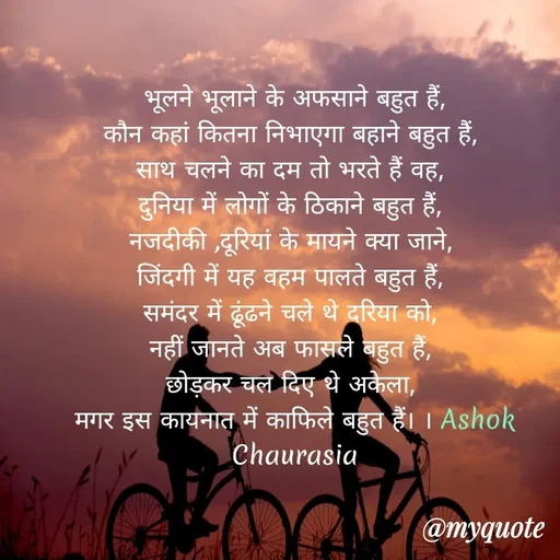 Quote by Ashok Chourasiya - भूलने भूलाने के अफसाने बहुत हैं,
कौन कहां कितना निभाएगा बहाने बहुत हैं, 
साथ चलने का दम तो भरते हैं वह, 
दुनिया में लोगों के ठिकाने बहुत हैं, 
नजदीकी ,दूरियां के मायने क्या जाने, 
जिंदगी में यह वहम पालते बहुत हैं, 
समंदर में ढूंढने चले थे दरिया को, 
नहीं जानते अब फासले बहुत हैं, 
छोड़कर चल दिए थे अकेला, 
मगर इस कायनात में काफिले बहुत हैं। । Ashok Chaurasia - Made using Quotes Creator App, Post Maker App