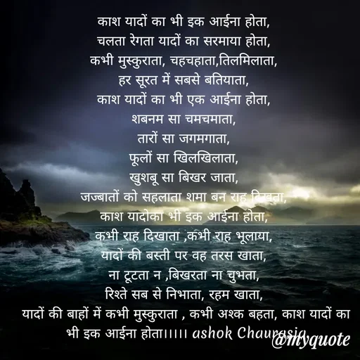 Quote by Ashok Chourasiya - काश यादों का भी इक आईना होता, 
चलता रेगता यादों का सरमाया होता, 
कभी मुस्कुराता, चहचहाता,तिलमिलाता, 
हर सूरत में सबसे बतियाता, 
काश यादों का भी एक आईना होता, 
शबनम सा चमचमाता, 
तारों सा जगमगाता, 
फूलों सा खिलखिलाता, 
खुशबू सा बिखर जाता, 
जज्बातों को सहलाता शमा बन राह दिखता, 
काश यादोका भी इक आईना होता, 
कभी राह दिखाता ,कभी राह भूलाया, 
यादों की बस्ती पर वह तरस खाता, 
ना टूटता न ,बिखरता ना चुभता, 
रिश्ते सब से निभाता, रहम खाता, 
यादों की बाहों में कभी मुस्कुराता , कभी अश्क बहता, काश यादों का भी इक आईना होता।।।।। ashok Chaurasia - Made using Quotes Creator App, Post Maker App