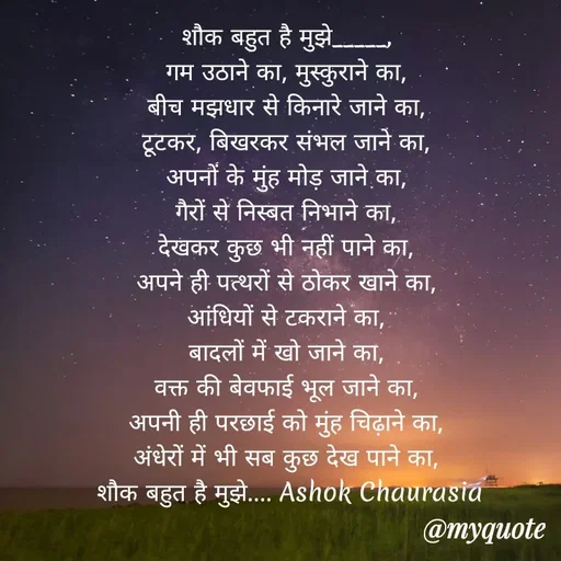 Quote by Ashok Chourasiya - शौक बहुत है मुझे_____, 
गम उठाने का, मुस्कुराने का, 
बीच मझधार से किनारे जाने का, 
टूटकर, बिखरकर संभल जाने का, 
अपनों के मुंह मोड़ जाने का, 
गैरों से निस्बत निभाने का, 
देखकर कुछ भी नहीं पाने का, 
अपने ही पत्थरों से ठोकर खाने का, 
आंधियों से टकराने का, 
बादलों में खो जाने का, 
वक्त की बेवफाई भूल जाने का, 
अपनी ही परछाई को मुंह चिढ़ाने का, 
अंधेरों में भी सब कुछ देख पाने का, 
शौक बहुत है मुझे.... Ashok Chaurasia - Made using Quotes Creator App, Post Maker App