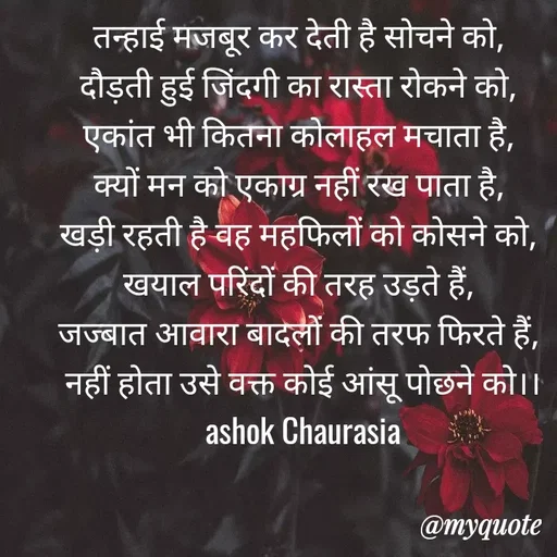 Quote by Ashok Chourasiya - तन्हाई मजबूर कर देती है सोचने को, 
दौड़ती हुई जिंदगी का रास्ता रोकने को, 
एकांत भी कितना कोलाहल मचाता है, 
क्यों मन को एकाग्र नहीं रख पाता है, 
खड़ी रहती है वह महफिलों को कोसने को, 
खयाल परिंदों की तरह उड़ते हैं, 
जज्बात आवारा बादलों की तरफ फिरते हैं, 
नहीं होता उसे वक्त कोई आंसू पोछने को।। ashok Chaurasia - Made using Quotes Creator App, Post Maker App