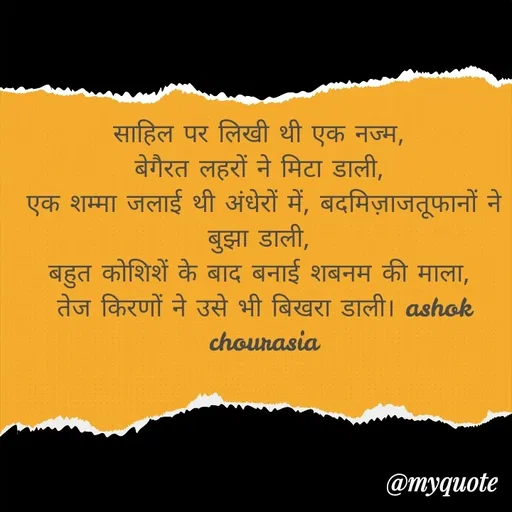 Quote by Ashok Chourasiya - साहिल पर लिखी थी एक नज्म, 
बेगैरत लहरों ने मिटा डाली, 
एक शम्मा जलाई थी अंधेरों में, बदमिज़ाजतूफानों ने बुझा डाली, 
बहुत कोशिशें के बाद बनाई शबनम की माला, 
तेज किरणों ने उसे भी बिखरा डाली। ashok chourasia - Made using Quotes Creator App, Post Maker App