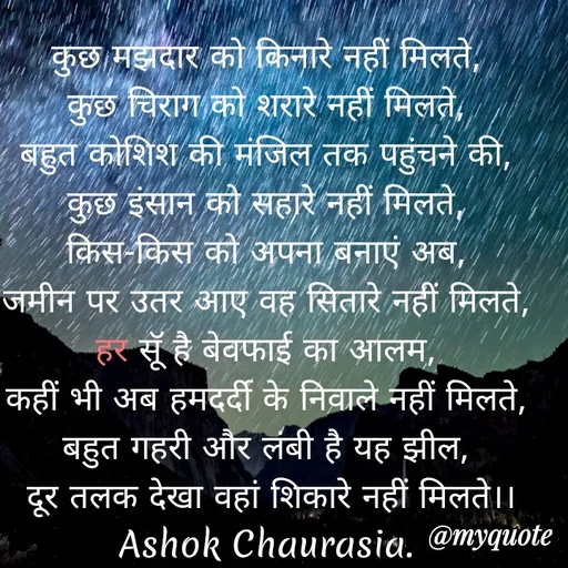 Quote by Ashok Chourasiya - कुछ मझदार को किनारे नहीं मिलते, 
कुछ चिराग को शरारे नहीं मिलते, 
बहुत कोशिश की मंजिल तक पहुंचने की, 
कुछ इंसान को सहारे नहीं मिलते, 
किस-किस को अपना बनाएं अब, 
जमीन पर उतर आए वह सितारे नहीं मिलते, 
हर सूॅ है बेवफाई का आलम, 
कहीं भी अब हमदर्दी के निवाले नहीं मिलते, 
बहुत गहरी और लंबी है यह झील, 
दूर तलक देखा वहां शिकारे नहीं मिलते।। Ashok Chaurasia.  - Made using Quotes Creator App, Post Maker App