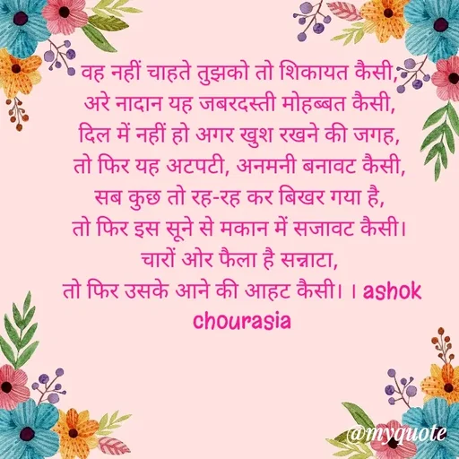 Quote by Ashok Chourasiya - वह नहीं चाहते तुझको तो शिकायत कैसी, 
अरे नादान यह जबरदस्ती मोहब्बत कैसी, 
दिल में नहीं हो अगर खुश रखने की जगह, 
तो फिर यह अटपटी, अनमनी बनावट कैसी, 
सब कुछ तो रह-रह कर बिखर गया है, 
तो फिर इस सूने से मकान में सजावट कैसी। 
चारों ओर फैला है सन्नाटा, 
तो फिर उसके आने की आहट कैसी। । ashok chourasia - Made using Quotes Creator App, Post Maker App