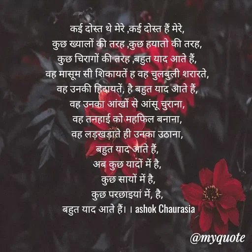 Quote by Ashok Chourasiya - कई दोस्त थे मेरे ,कई दोस्त हैं मेरे, 
कुछ ख्यालों की तरह ,कुछ हयातो की तरह, 
कुछ चिरागों की तरह ,बहुत याद आते हैं, 
वह मासूम सी शिकायतें ह वह चुलबुली शरारते, 
वह उनकी हिदायतें, है बहुत याद आते हैं, 
वह उनका आंखों से आंसू चुराना, 
वह तनहाई को महफिल बनाना, 
वह लड़खड़ाते ही उनका उठाना, 
बहुत याद आते हैं, 
अब कुछ यादों में है, 
कुछ सायों में है,
कुछ परछाइयां में, है, 
बहुत याद आते हैं। । ashok Chaurasia - Made using Quotes Creator App, Post Maker App