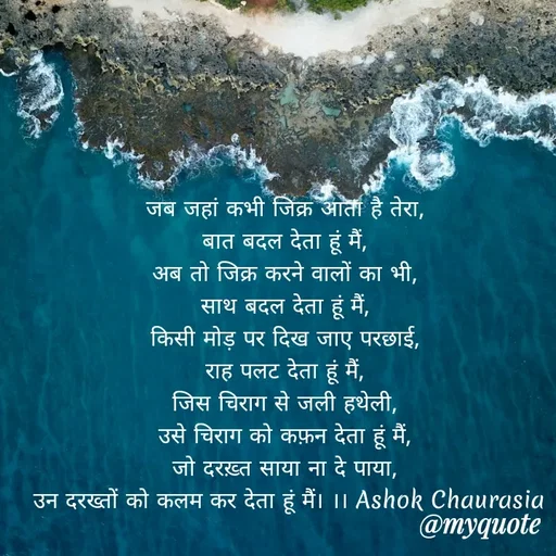 Quote by Ashok Chourasiya - जब जहां कभी जिक्र आता है तेरा, 
बात बदल देता हूं मैं, 
अब तो जिक्र करने वालों का भी, 
साथ बदल देता हूं मैं, 
किसी मोड़ पर दिख जाए परछाई, 
राह पलट देता हूं मैं, 
जिस चिराग से जली हथेली, 
उसे चिराग को कफ़न देता हूं मैं, 
जो दरख़्त साया ना दे पाया, 
उन दरख्तों को कलम कर देता हूं मैं। ।। Ashok Chaurasia - Made using Quotes Creator App, Post Maker App