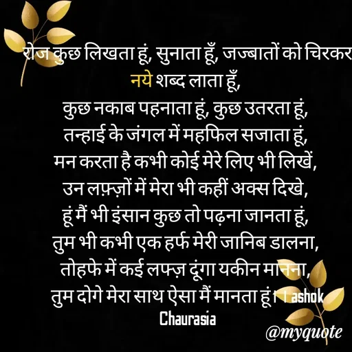 Quote by Ashok Chourasiya - रोज कुछ लिखता हूं, सुनाता हूँ, जज्बातों को चिरकर नये शब्द लाता हूँ, 
कुछ नकाब पहनाता हूं, कुछ उतरता हूं, 
तन्हाई के जंगल में महफिल सजाता हूं, 
मन करता है कभी कोई मेरे लिए भी लिखें, 
उन लफ़्ज़ों में मेरा भी कहीं अक्स दिखे, 
हूं मैं भी इंसान कुछ तो पढ़ना जानता हूं, 
तुम भी कभी एक हर्फ मेरी जानिब डालना, 
तोहफे में कई लफ्ज़ दूंगा यकीन मानना, 
तुम दोगे मेरा साथ ऐसा मैं मानता हूं। । ashok Chaurasia - Made using Quotes Creator App, Post Maker App