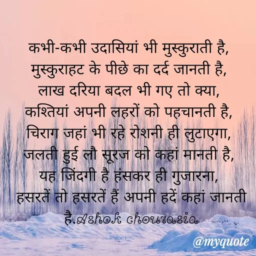 Quote by Ashok Chourasiya - कभी-कभी उदासियां भी मुस्कुराती है, 
मुस्कुराहट के पीछे का दर्द जानती है, 
लाख दरिया बदल भी गए तो क्या, 
कश्तियां अपनी लहरों को पहचानती है, 
चिराग जहां भी रहे रोशनी ही लुटाएगा, 
जलती हुई लौ सूरज को कहां मानती है, 
यह जिंदगी है हंसकर ही गुजारना, 
हसरतें तो हसरतें हैं अपनी हदें कहां जानती है.Ashok chourasia - Made using Quotes Creator App, Post Maker App