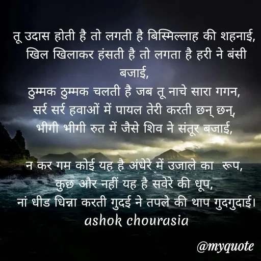 Quote by Ashok Chourasiya - तू उदास होती है तो लगती है बिस्मिल्लाह की शहनाई, 
खिल खिलाकर हंसती है तो लगता है हरी ने बंसी बजाई, 
ठुम्मक ठुम्मक चलती है जब तू नाचे सारा गगन, 
सर्र सर्र हवाओं में पायल तेरी करती छन् छन्, 
भीगी भीगी रुत में जैसे शिव ने संतूर बजाई, 

न कर गम कोई यह है अंधेरे में उजाले का  रूप, 
कुछ और नहीं यह है सवेरे की धूप, 
नां धीड धिन्ना करती गुदई ने तपले की थाप गुदगुदाई। ashok chourasia - Made using Quotes Creator App, Post Maker App