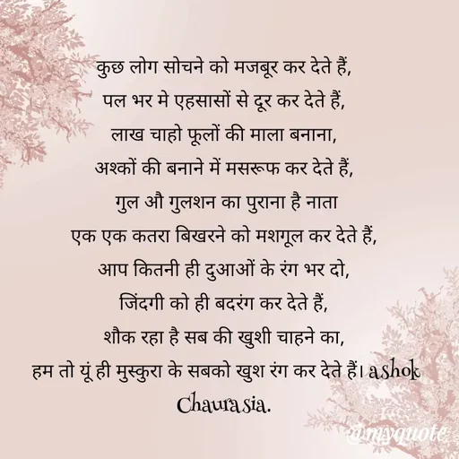 Quote by Ashok Chourasiya - कुछ लोग सोचने को मजबूर कर देते हैं, 
पल भर मे एहसासों से दूर कर देते हैं, 
लाख चाहो फूलों की माला बनाना, 
अश्कों की बनाने में मसरूफ कर देते हैं, 
गुल औ गुलशन का पुराना है नाता
एक एक कतरा बिखरने को मशगूल कर देते हैं, 
आप कितनी ही दुआओं के रंग भर दो, 
जिंदगी को ही बदरंग कर देते हैं, 
शौक रहा है सब की खुशी चाहने का, 
हम तो यूं ही मुस्कुरा के सबको खुश रंग कर देते हैं। ashok Chaurasia.  - Made using Quotes Creator App, Post Maker App