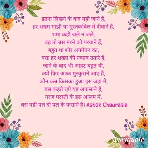 Quote by Ashok Chourasiya - इतना लिखने के बाद यही जाने हैं, 
हर शख्स माझी या मुस्तकबिल में दीवाने हैं, 
शमा कहीं जले न जले, 
वह तो बस मरने को परवाने हैं, 
बहुत था शोर अपनेपन का, 
वक्त हर शख्स की नकाब उतारे हैं, 
जाने के बाद भी आहट बहुत थी, 
क्यों फिर अश्क मुस्कुराने आए हैं, 
कौन कब किसका हुआ इस जहां में, 
बस कहते रहो यह अफ़साने हैं, 
गरज परस्ती के इस आलम में, 
बस यही पल दो पल के फसाने हैं। Ashok Chaurasia - Made using Quotes Creator App, Post Maker App