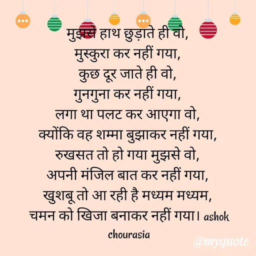 Quote by Ashok Chourasiya - मुझसे हाथ छुड़ाते ही वो, 
मुस्कुरा कर नहीं गया, 
कुछ दूर जाते ही वो, 
गुनगुना कर नहीं गया, 
लगा था पलट कर आएगा वो, 
क्योंकि वह शम्मा बुझाकर नहीं गया, 
रुखसत तो हो गया मुझसे वो, 
अपनी मंजिल बात कर नहीं गया, 
खुशबू तो आ रही है मध्यम मध्यम, 
चमन को खिजा बनाकर नहीं गया। ashok chourasia - Made using Quotes Creator App, Post Maker App