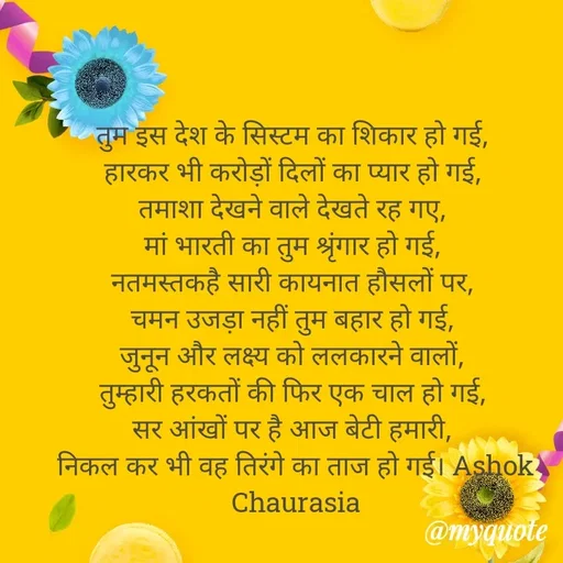 Quote by Ashok Chourasiya - तुम इस देश के सिस्टम का शिकार हो गई, 
हारकर भी करोड़ों दिलों का प्यार हो गई, 
तमाशा देखने वाले देखते रह गए, 
मां भारती का तुम श्रृंगार हो गई, 
नतमस्तकहै सारी कायनात हौसलों पर, 
चमन उजड़ा नहीं तुम बहार हो गई, 
जुनून और लक्ष्य को ललकारने वालों, 
तुम्हारी हरकतों की फिर एक चाल हो गई, 
सर आंखों पर है आज बेटी हमारी, 
निकल कर भी वह तिरंगे का ताज हो गई। Ashok Chaurasia - Made using Quotes Creator App, Post Maker App