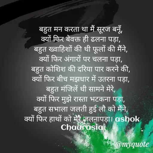 Quote by Ashok Chourasiya - बहुत मन करता था मैं सूरज बनूँ, 
क्यों फिर बेवक्त ही ढलना पड़ा, 
बहुत ख्वाहिशों की थी फूलों की मैंने, 
क्यों फिर अंगारों पर चलना पड़ा, 
बहुत कोशिश की दरिया पार करने की, 
क्यों फिर बीच मझधार में उतरना पड़ा, 
बहुत मंजिलें थी सामने मेरे, 
क्यों फिर मुझे रास्ता भटकना पड़ा, 
बहुत सभाला जलती हुई लौ को मैंने, 
क्यों फिर हाथों को मेरे जलनापड़ा। ashok Chaurasia - Made using Quotes Creator App, Post Maker App