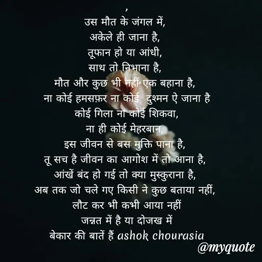 Quote by Ashok Chourasiya -  , 
उस मौत के जंगल में, 
अकेले ही जाना है, 
तूफान हो या आंधी, 
साथ तो निभाना है, 
मौत और कुछ भी नहीं एक बहाना है, 
ना कोई हमसफ़र ना कोई  दुश्मन ऐ जाना है
 कोई गिला ना कोई शिकवा, 
ना ही कोई मेहरबान, 
इस जीवन से बस मुक्ति पाना है, 
तू सच है जीवन का आगोश में तो आना है, 
आंखें बंद हो गई तो क्या मुस्कुराना है, 
अब तक जो चले गए किसी ने कुछ बताया नहीं, 
लौट कर भी कभी आया नहीं
जन्नत में है या दोजख में
बेकार की बातें हैं ashok chourasia - Made using Quotes Creator App, Post Maker App