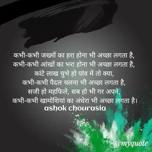 Quote by Ashok Chourasiya - कभी-कभी जख्मों का हरा होना भी अच्छा लगता है, 
कभी-कभी आंखों का भरा होना भी अच्छा लगता है, 
कांटे लाख चुभे हो पांव में तो क्या, 
कभी-कभी पैदल चलना भी अच्छा लगता है, 
सजी हो महफिले, सब हो भी गर अपने, 
कभी-कभी खामोशियां का अंधेरा भी अच्छा लगता है। ashok chourasia - Made using Quotes Creator App, Post Maker App