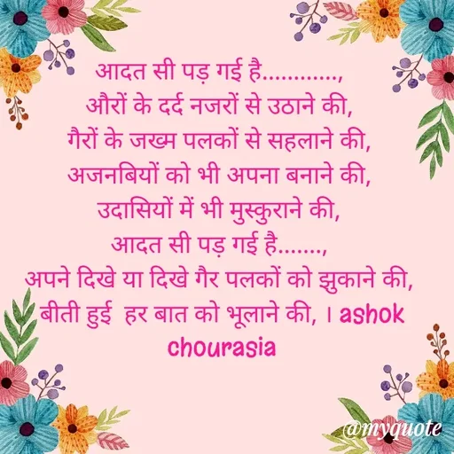 Quote by Ashok Chourasiya - आदत सी पड़ गई है............, 
औरों के दर्द नजरों से उठाने की, 
गैरों के जख्म पलकों से सहलाने की, 
अजनबियों को भी अपना बनाने की, 
उदासियों में भी मुस्कुराने की, 
आदत सी पड़ गई है......., 
अपने दिखे या दिखे गैर पलकों को झुकाने की, 
बीती हुई  हर बात को भूलाने की, । ashok chourasia - Made using Quotes Creator App, Post Maker App