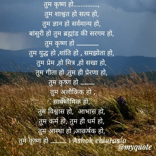 Quote by Ashok Chourasiya - तुम कृष्ण हो.............., 
तुम शाश्वत हो सत्य हो, 
तुम ज्ञान हो सर्वमान्य हो, 
बांसुरी हो तुम ब्रह्मांड की सरगम हो, 
तुम कृष्ण हो ................. 
तुम युद्ध हो ,शांति हो , समझोता हो, 
तुम प्रेम ,हो मित्र ,हो सखा हो, 
तुम गीता हो ,तुम ही प्रेरणा हो, 
तुम कृष्ण हो ........... 
तुम अलौकिक हो ,
सार्वभौमिक हो, 
तुम विश्वास हो,  आभास हो, 
तुम कर्म हो, तुम ही धर्म हो, 
तुम आस्था हो ,आकर्षक हो, 
तुम कृष्ण हो ............ । Ashok chiurasia - Made using Quotes Creator App, Post Maker App
