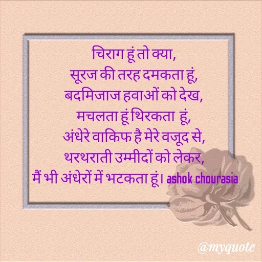 Quote by Ashok Chourasiya - चिराग हूं तो क्या, 
सूरज की तरह दमकता हूं, 
बदमिजाज हवाओं को देख, 
मचलता हूं थिरकता  हूं, 
अंधेरे वाकिफ है मेरे वजूद से, 
थरथराती उम्मीदों को लेकर, 
मैं भी अंधेरों में भटकता हूं। ashok chourasia - Made using Quotes Creator App, Post Maker App
