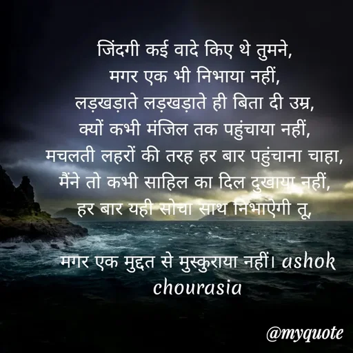 Quote by Ashok Chourasiya - जिंदगी कई वादे किए थे तुमने, 
मगर एक भी निभाया नहीं, 
लड़खड़ाते लड़खड़ाते ही बिता दी उम्र, 
क्यों कभी मंजिल तक पहुंचाया नहीं, 
मचलती लहरों की तरह हर बार पहुंचाना चाहा, 
मैंने तो कभी साहिल का दिल दुखाया नहीं, 
हर बार यही सोचा साथ निभाऐगी तू, 

मगर एक मुद्दत से मुस्कुराया नहीं। ashok chourasia - Made using Quotes Creator App, Post Maker App