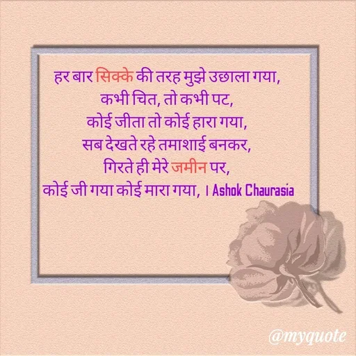 Quote by Ashok Chourasiya - हर बार सिक्के की तरह मुझे उछाला गया, 
कभी चित, तो कभी पट, 
कोई जीता तो कोई हारा गया, 
सब देखते रहे तमाशाई बनकर, 
गिरते ही मेरे जमीन पर, 
कोई जी गया कोई मारा गया, । Ashok Chaurasia - Made using Quotes Creator App, Post Maker App