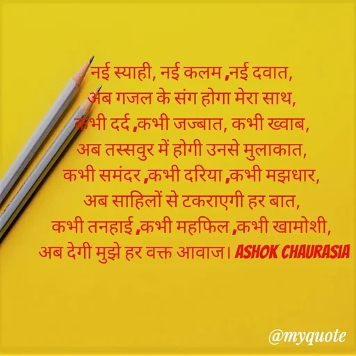 Quote by Ashok Chourasiya - नई स्याही, नई कलम ,नई दवात, 
अब गजल के संग होगा मेरा साथ, 
कभी दर्द ,कभी जज्बात, कभी ख्वाब, 
अब तस्सवुर में होगी उनसे मुलाकात, 
कभी समंदर ,कभी दरिया ,कभी मझधार, 
अब साहिलों से टकराएगी हर बात, 
कभी तनहाई ,कभी महफिल ,कभी खामोशी, 
अब देगी मुझे हर वक्त आवाज। Ashok Chaurasia - Made using Quotes Creator App, Post Maker App