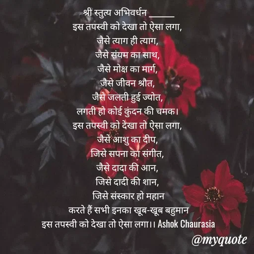 Quote by Ashok Chourasiya - 
श्री स्तुत्य अभिवर्धन ________
इस तपस्वी को देखा तो ऐसा लगा, 
जैसे त्याग ही त्याग, 
जैसे संयम का साथ, 
जैसे मोक्ष का मार्ग, 
जैसे जीवन श्रौत, 
जैसे जलती हुई ज्योत, 
लगती हो कोई कुंदन की चमक। 
इस तपस्वी को देखा तो ऐसा लगा, 
जैसे आशु का दीप, 
जिसे सपना का संगीत, 
जैसे दादा की आन, 
जिसे दादी की शान, 
जिसे संस्कार हो महान
करते हैं सभी इनका खूब-खूब बहुमान
इस तपस्वी को देखा तो ऐसा लगा।। Ashok Chaurasia - Made using Quotes Creator App, Post Maker App