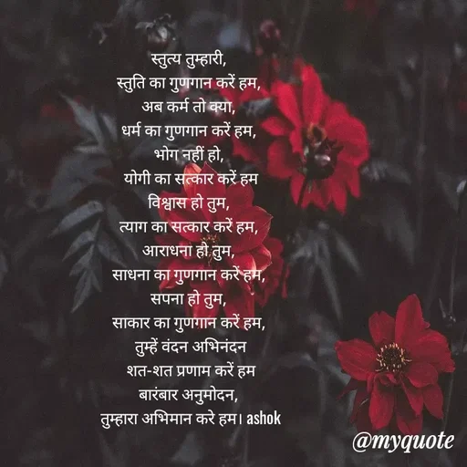 Quote by Ashok Chourasiya - स्तुत्य तुम्हारी, 
स्तुति का गुणगान करें हम, 
अब कर्म तो क्या, 
धर्म का गुणगान करें हम, 
भोग नहीं हो, 
योगी का सत्कार करें हम
विश्वास हो तुम, 
त्याग का सत्कार करें हम, 
आराधना हो तुम, 
साधना का गुणगान करें हम, 
सपना हो तुम, 
साकार का गुणगान करें हम, 
तुम्हें वंदन अभिनंदन
शत-शत प्रणाम करें हम
बारंबार अनुमोदन, 
तुम्हारा अभिमान करे हम। ashok - Made using Quotes Creator App, Post Maker App