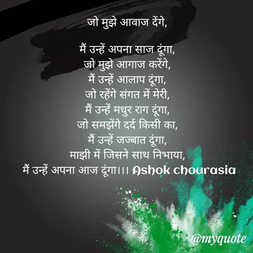 Quote by Ashok Chourasiya - जो मुझे आवाज देंगे, 

मैं उन्हें अपना साज दूंगा, 
जो मुझे आगाज करेंगे, 
मैं उन्हें आलाप दूंगा, 
जो रहेंगे संगत में मेरी, 
मैं उन्हें मधुर राग दूंगा, 
जो समझेंगे दर्द किसी का, 
मैं उन्हें जज्बात दूंगा, 
माझी में जिसने साथ निभाया, 
मैं उन्हें अपना आज दूंगा।।। Ashok chourasia - Made using Quotes Creator App, Post Maker App