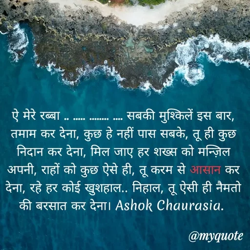 Quote by Ashok Chourasiya - ऐ मेरे रब्बा .. ..... ........ .... सबकी मुश्किलें इस बार, तमाम कर देना, कुछ हे नहीं पास सबके, तू ही कुछ निदान कर देना, मिल जाए हर शख्स को मन्ज़िल अपनी, राहों को कुछ ऐसे ही, तू करम से आसान कर देना, रहे हर कोई खुशहाल.. निहाल, तू ऐसी ही नैमतो की बरसात कर देना। Ashok Chaurasia.  - Made using Quotes Creator App, Post Maker App