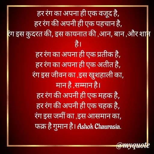 Quote by Ashok Chourasiya - हर रंग का अपना ही एक वजूद है, 
हर रंग की अपनी ही एक पहचान है, 
रंग इस कुदरत की, इस कायनात की ,आन, बान ,और शान है। 
हर रंग का अपना ही एक प्रतीक है, 
हर रंग का अपना ही एक अतीत है, 
रंग इस जीवन का ,इस खुशहाली का, 
मान है ,सम्मान है। 
हर रंग की अपनी ही एक महक है, 
हर रंग की अपनी ही एक चहक है, 
रंग इस जमीं का ,इस आसमान का, 
फक्र है गुमान है। Ashok Chaurasia.  - Made using Quotes Creator App, Post Maker App