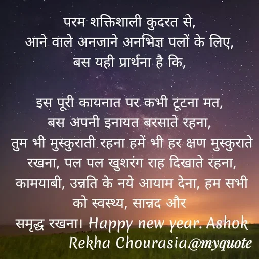 Quote by Ashok Chourasiya - परम शक्तिशाली कुदरत से, 
आने वाले अनजाने अनभिज्ञ पलों के लिए, 
बस यही प्रार्थना है कि, 

इस पूरी कायनात पर कभी टूटना मत, 
बस अपनी इनायत बरसाते रहना, 
तुम भी मुस्कुराती रहना हमें भी हर क्षण मुस्कुराते रखना, पल पल खुशरंग राह दिखाते रहना, कामयाबी, उन्नति के नये आयाम देना, हम सभी को स्वस्थ्य, सान्नद और 
समृद्ध रखना। Happy new year. Ashok Rekha Chourasia.  - Made using Quotes Creator App, Post Maker App