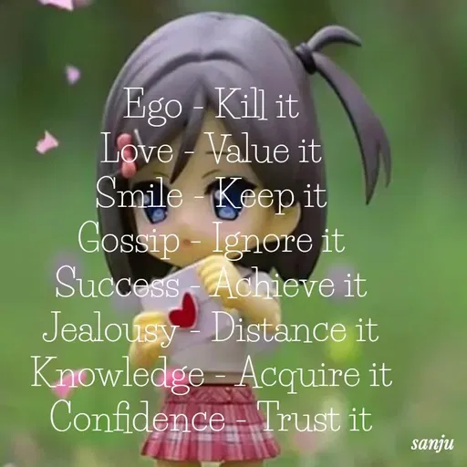 Quote by Art World - Ego - Kill it
Love - Value it
Smile - Keep it
Gossip - Ignore it
Success - Achieve it
Jealousy - Distance it
Knowledge - Acquire it
Confidence - Trust it - Made using Quotes Creator App, Post Maker App