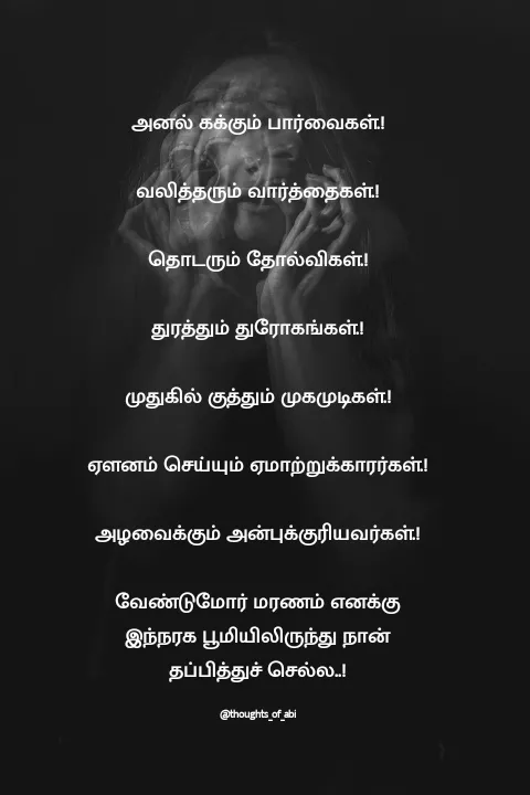 Quote by Abinaya Karthick - அனல் கக்கும் பார்வைகள்.!

வலித்தரும் வார்த்தைகள்.!

தொடரும் தோல்விகள்.!

துரத்தும் துரோகங்கள்.!

முதுகில் குத்தும் முகமுடிகள்.!

ஏளனம் செய்யும் ஏமாற்றுக்காரர்கள்.!

அழவைக்கும் அன்புக்குரியவர்கள்.!

வேண்டுமோர் மரணம் எனக்கு இந்நரக பூமியிலிருந்து நான் தப்பித்துச் செல்ல..!

@thoughts_of_abi - Made using Quotes Creator App, Post Maker App
