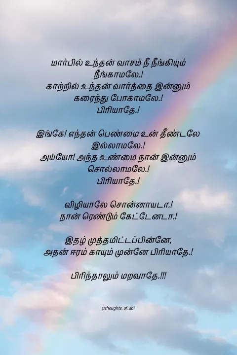 Quote by Abinaya Karthick - 

மார்பில் உந்தன் வாசம் நீ நீங்கியும் நீங்காமலே.!
காற்றில் உந்தன் வார்த்தை இன்னும் கரைந்து போகாமலே.!
பிரியாதே.!

இங்கே! எந்தன் பெண்மை உன் தீண்டலே இல்லாமலே.!
அய்யோ! அந்த உண்மை நான் இன்னும் சொல்லாமலே.!
பிரியாதே.!

விழியாலே சொன்னாயடா.!
நான் ரெண்டும் கேட்டேனடா.!

இதழ் முத்தமிட்டப்பின்னே,
அதன் ஈரம் காயும் முன்னே பிரியாதே.!

பிரிந்தாலும் மறவாதே.!!!



@thoughts_of_abi - Made using Quotes Creator App, Post Maker App