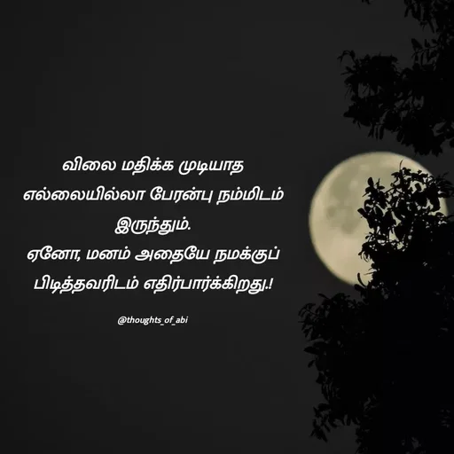 Quote by Abinaya Karthick - விலை மதிக்க முடியாத எல்லையில்லா பேரன்பு நம்மிடம் இருந்தும்.
ஏனோ, மனம் அதையே நமக்குப் பிடித்தவரிடம் எதிர்பார்க்கிறது.!

@thoughts_of_abi - Made using Quotes Creator App, Post Maker App