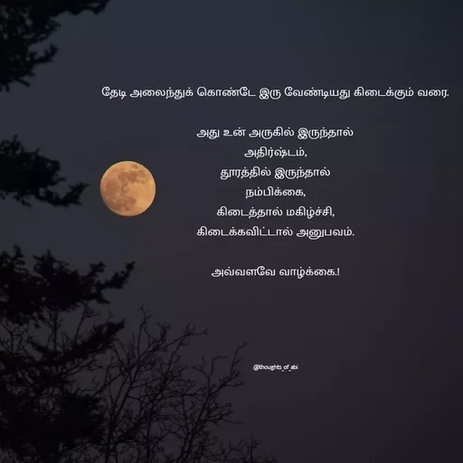 Quote by Abinaya Karthick - தேடி அலைந்துக் கொண்டே இரு வேண்டியது கிடைக்கும் வரை.

அது உன் அருகில் இருந்தால்
அதிர்ஷ்டம்,
தூரத்தில் இருந்தால்
நம்பிக்கை,
கிடைத்தால் மகிழ்ச்சி,
கிடைக்கவிட்டால் அனுபவம்.

அவ்வளவே வாழ்க்கை.!





@thoughts_of_abi - Made using Quotes Creator App, Post Maker App
