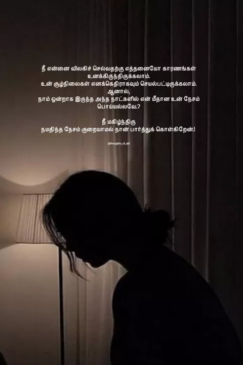 Quote by Abinaya Karthick - நீ என்னை விலகிச் செல்வதற்கு எத்தனையோ காரணங்கள் உனக்கிருந்திருக்கலாம்.
உன் சூழ்நிலைகள் எனக்கெதிராகவும் செயல்பட்டிருக்கலாம்.
ஆனால்,
நாம் ஒன்றாக இருந்த அந்த நாட்களில் என் மீதான உன் நேசம் பொய்யல்லவே.?

நீ மகிழ்ந்திரு
நமதிந்த நேசம் குறையாமல் நான் பார்த்துக் கொள்கிறேன்.! 


@thoughts_of_abi - Made using Quotes Creator App, Post Maker App