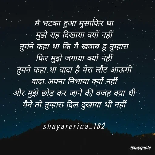 Quote by Shayar Erica - मै भटका हुआ मुसाफिर था
मुझे राह दिखाया क्यों नहीं
तुमने कहा था कि मै खवाब हू तुम्हारा
फिर मुझे जगाया क्यों नहीं
तुमने कहा था वादा है मेरा लौट आऊगी
वादा अपना निभाया क्यों नहीं
और मुझे छोड़ कर जाने की वजह क्या थी
मैने तो तुम्हारा दिल दुखाया भी नहीं

shayarerica_182 - Made using Quotes Creator App, Post Maker App