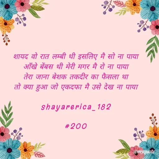 Quote by Shayar Erica - शायद वो रात लम्बी थी इसलिए मै सो ना पाया
आँखे बेंबस थी मेरी मगर मै रो ना पाया
तेरा जाना बेशक तकदीर का फैसला था
तो क्या हुआ जो एकदफा मै उसे देख ना पाया

shayarerica_182

#200
 - Made using Quotes Creator App, Post Maker App