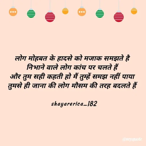 Quote by Shayar Erica - लोग मोहबत के हादसे को मजाक समझते है
निभाने वाले लोग कांच पर चलते हैं
और तुम सही कहती हो मैं तुम्हें समझ नहीं पाया
तुमसे ही जाना की लोग मौसम की तरह बदलते हैं

  shayarerica_182 - Made using Quotes Creator App, Post Maker App