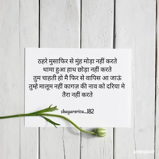 Quote by Shayar Erica - ठहरे मुसाफिर से मुंह मोड़ा नहीं करते
थामा हुआ हाथ छोड़ा नहीं करते
तुम चाहती हो मै फिर से वापिस आ जाऊं
तुम्हे मालूम नहीं कागज़ की नाव को दरिया मे 
तैरा नहीं करते

shayarerica_182 - Made using Quotes Creator App, Post Maker App