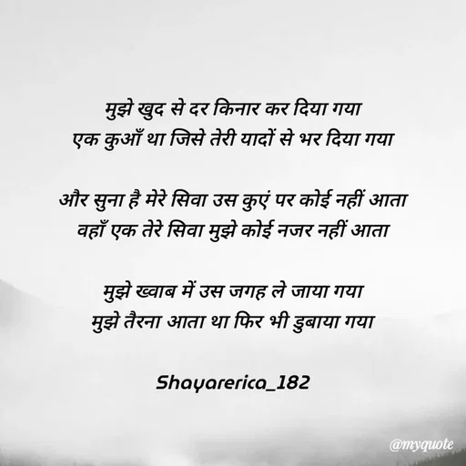 Quote by Shayar Erica - मुझे खुद से दर किनार कर दिया गया
एक कुआँ था जिसे तेरी यादों से भर दिया गया

और सुना है मेरे सिवा उस कुएं पर कोई नहीं आता
वहाँ एक तेरे सिवा मुझे कोई नजर नहीं आता

मुझे ख्वाब में उस जगह ले जाया गया
मुझे तैरना आता था फिर भी डुबाया गया

Shayarerica_182 - Made using Quotes Creator App, Post Maker App