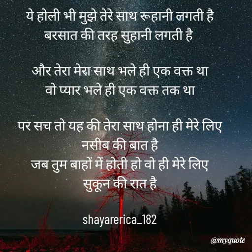 Quote by Shayar Erica - ये होली भी मुझे तेरे साथ रूहानी लगती है
बरसात की तरह सुहानी लगती है 

और तेरा मेरा साथ भले ही एक वक्त था
वो प्यार भले ही एक वक्त तक था

पर सच तो यह की तेरा साथ होना ही मेरे लिए
नसीब की बात है
जब तुम बाहों में होती हो वो ही मेरे लिए
सुकून की रात है

shayarerica_182 - Made using Quotes Creator App, Post Maker App
