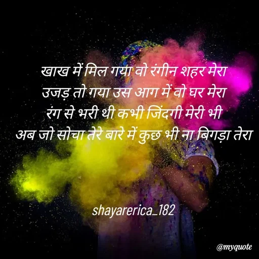 Quote by Shayar Erica - खाख में मिल गया वो रंगीन शहर मेरा
उजड़ तो गया उस आग में वो घर मेरा
रंग से भरी थी कभी जिंदगी मेरी भी
अब जो सोचा तेरे बारे में कुछ भी ना बिगड़ा तेरा



shayarerica_182 - Made using Quotes Creator App, Post Maker App