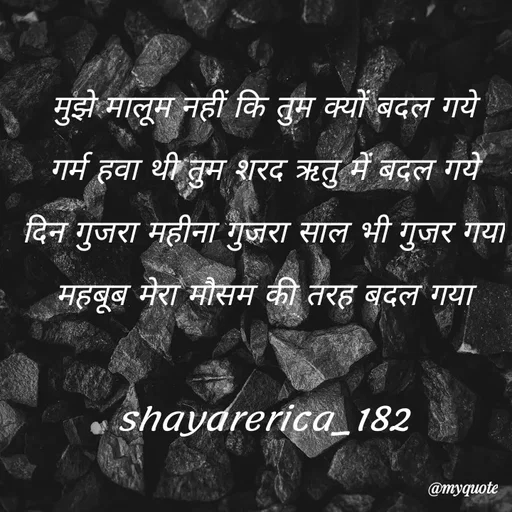 Quote by Shayar Erica - मुझे मालूम नहीं कि तुम क्यों बदल गये
गर्म हवा थी तुम शरद ऋतु में बदल गये
दिन गुजरा महीना गुजरा साल भी गुजर गया
महबूब मेरा मौसम की तरह बदल गया

shayarerica_182 - Made using Quotes Creator App, Post Maker App