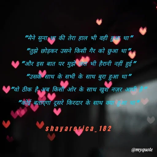 Quote by Shayar Erica - "मैने सुना था की तेरा हाल भी वही हुआ था"
"तुझे छोड़कर उसने किसी गैर को छुआ था"
"और इस बात पर मुझे जरा भी हैरानी नहीं हुई"
"उसके साथ के सभी के साथ बुरा हुआ था"
"वो ठीक है अब किसी ओर के साथ खुश नज़र आयी है"
"कोई बताएगा दूसरे किरदार के साथ क्या हुआ था”

shayarerica_182 - Made using Quotes Creator App, Post Maker App