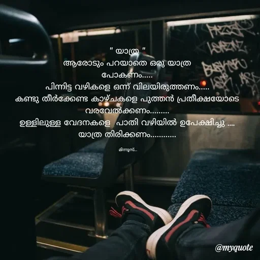 Quote by Minnu Joseph - " യാത്ര "
ആരോടും പറയാതെ ഒരു യാത്ര
പോകണം.....
പിന്നിട്ട വഴികളെ ഒന്ന് വിലയിരുത്തണം.....
കണ്ടു തീർക്കേണ്ട കാഴ്ചകളെ പുത്തൻ പ്രതീക്ഷയോടെ വരവേൽക്കണം.........
ഉള്ളിലുള്ള വേദനകളെ  പാതി വഴിയിൽ ഉപേക്ഷിച്ചു ....
യാത്ര തിരിക്കണം............

 മിന്നൂസ്...
 - Made using Quotes Creator App, Post Maker App