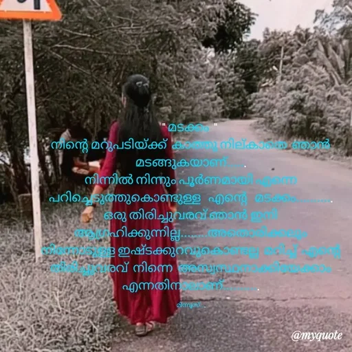 Quote by Minnu Joseph - " മടക്കം  " 
നിന്റെ മറുപടിയ്ക്ക്  കാത്തു നില്കാതെ  ഞാൻ മടങ്ങുകയാണ്......
നിന്നിൽ നിന്നും പൂർണമായി എന്നെ   പറിച്ചെടുത്തുകൊണ്ടുള്ള   എന്റെ   മടക്കം...........
ഒരു തിരിച്ചുവരവ് ഞാൻ ഇനി ആഗ്രഹിക്കുന്നില്ല........അതൊരിക്കലും നിന്നോടുള്ള ഇഷ്ടക്കുറവുകൊണ്ടല്ല  മറിച്ച്  എന്റെ  തിരിച്ചുവരവ്  നിന്നെ  അസ്വസ്ഥനാക്കിയേക്കാം എന്നതിനാലാണ്...........

മിന്നൂസ്.... - Made using Quotes Creator App, Post Maker App